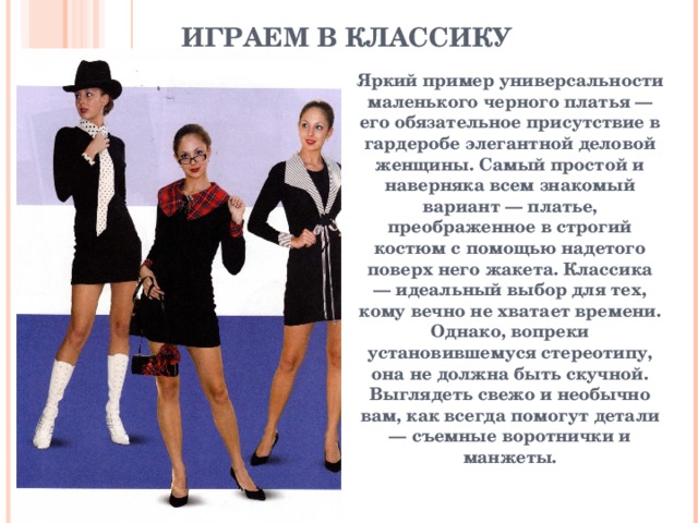 ИГРАЕМ В КЛАССИКУ   Яркий пример универсальности маленького черного платья — его обязательное присутствие в гардеробе элегантной деловой женщины. Самый простой и наверняка всем знакомый вариант — платье, преображенное в строгий костюм с помощью надетого поверх него жакета. Классика — идеальный выбор для тех, кому вечно не хватает времени. Однако, вопреки установившемуся стереотипу, она не должна быть скучной. Выглядеть свежо и необычно вам, как всегда помогут детали — съемные воротнички и манжеты.  