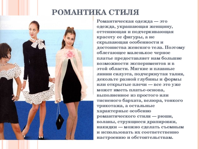РОМАНТИКА СТИЛЯ   Романтическая одежда — это одежда, украшающая женщину, оттеняющая и подчеркивающая красоту ее фигуры, а не скрывающая особенности и достоинства женского тела. Поэтому облегающее маленькое черное платье предоставляет нам большие возможности экспериментов и в этой области. Мягкие и плавные линии силуэта, подчеркнутая талия, декольте разной глубины и формы или открытые плечи — все это уже может иметь платье-основа, выполненное из простого или тисненого бархата, велюра, тонкого трикотажа, а остальные характерные особенно романтического стиля — рюши, воланы, струящиеся драпировки, накидки — можно сделать съемным и использовать их соответственно настроению и  обстоятельствам.  