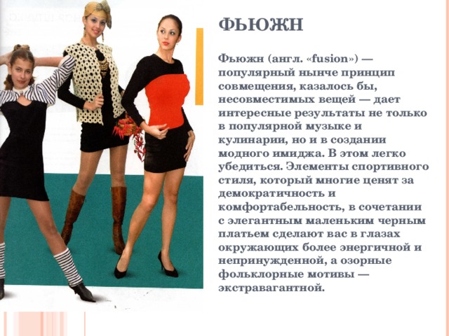 ФЬЮЖН   Фьюжн (англ. « fusion ») — популярный нынче принцип совмещения, казалось бы, несовместимых вещей — дает интересные результаты не только в популярной музыке и кулинарии, но и в создании модного имиджа. В этом легко убедиться. Элементы спортивного стиля, который многие ценят за демократичность и комфортабельность, в сочетании с элегантным маленьким черным платьем сделают вас в глазах окружающих более энергичной и непринужденной, а озорные фольклорные мотивы — экстравагантной.  