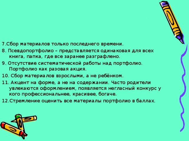 7.Сбор материалов только последнего времени. 8. Псевдопортфолио – представляется одинаковая для всех книга, папка, где все заранее разграфлено. 9. Отсутствие систематической работы над портфолио. Портфолио как разовая акция. 10. Сбор материалов взрослыми, а не ребёнком. 11. Акцент на форме, а не на содержании. Часто родители увлекаются оформлением, появляется негласный конкурс у кого профессиональнее, красивее, богаче. 12.Стремление оценить все материалы портфолио в баллах. 
