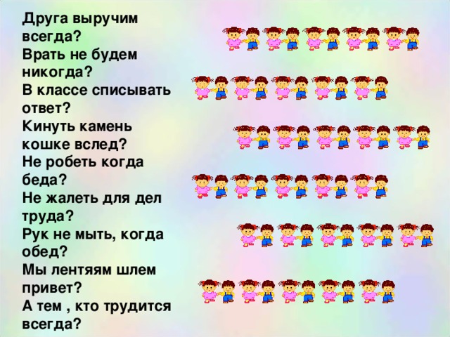 Друга выручим всегда? Врать не будем никогда? В классе списывать ответ? Кинуть камень кошке вслед? Не робеть когда беда? Не жалеть для дел труда? Рук не мыть, когда обед? Мы лентяям шлем привет? А тем , кто трудится всегда? 