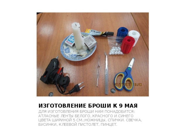 ИЗГОТОВЛЕНИЕ БРОШИ К 9 МАЯ ДЛЯ ИЗГОТОВЛЕНИЯ БРОШИ НАМ ПОНАДОБИТСЯ: АТЛАСНЫЕ ЛЕНТЫ БЕЛОГО, КРАСНОГО И СИНЕГО ЦВЕТА ШИРИНОЙ 5 СМ.;НОЖНИЦЫ, СПИЧКИ. СВЕЧКА, БУСИНКИ, КЛЕЕВОЙ ПИСТОЛЕТ, ПИНЦЕТ. 