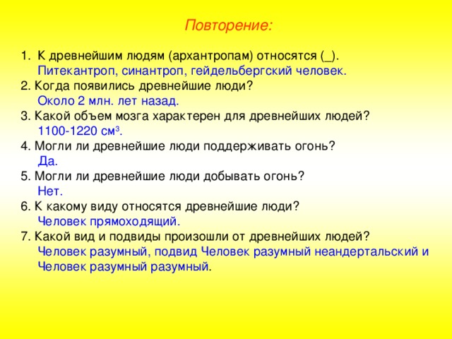 Повторение: К древнейшим людям (архантропам) относятся (_).  Питекантроп, синантроп, гейдельбергский человек. 2. Когда появились древнейшие люди?  Около 2 млн. лет назад. 3. Какой объем мозга характерен для древнейших людей?  1100-1220 см 3 . 4. Могли ли древнейшие люди поддерживать огонь?  Да. 5. Могли ли древнейшие люди добывать огонь?  Нет. 6. К какому виду относятся древнейшие люди?  Человек прямоходящий. 7. Какой вид и подвиды произошли от древнейших людей?  Человек разумный, подвид Человек разумный неандертальский и Человек разумный разумный .