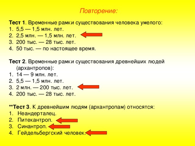 Повторение: Тест 1 . Временные рамки существования человека умелого: 5,5 — 1,5 млн. лет. 2,5 млн. — 1,5 млн. лет. 200 тыс. — 28 тыс. лет. 50 тыс. — по настоящее время.  Тест 2 . Временные рамки существования древнейших людей (архантропов): 14 — 9 млн. лет. 5,5 — 1,5 млн. лет. 2 млн. — 200 тыс. лет. 200 тыс. — 28 тыс. лет.  **Тест 3 . К древнейшим людям (архантропам) относятся: