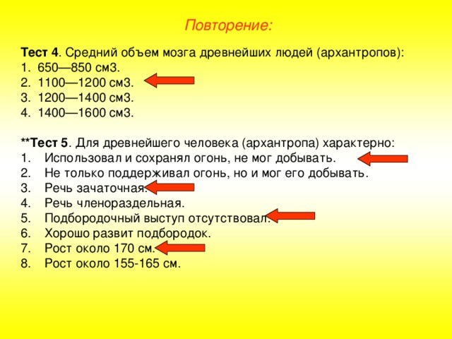 Повторение: Тест 4 . Средний объем мозга древнейших людей (архантропов): 650—850 см3. 1100—1200 см3. 1200—1400 см3. 1400—1600 см3.  **Тест 5 . Для древнейшего человека (архантропа) характерно: