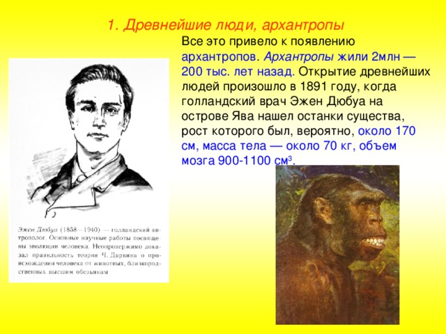 1. Древнейшие люди, архантропы Все это привело к появлению архантропов . Архантропы жили 2млн — 200 тыс. лет назад. Открытие древнейших людей произошло в 1891 году, когда голландский врач Эжен Дюбуа на острове Ява нашел останки существа, рост которого был, вероятно, около 170 см, масса тела — около 70 кг, объем мозга 900-1100  см 3 .