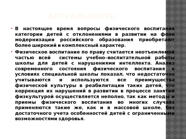 Актуальность: В настоящее время вопросы физического воспитания категории детей с отклонениями в развитии на фоне модернизации российского образования приобретают более широкий и комплексный характер. Физическое воспитание по праву считается неотъемлемой частью всей системы учебно–воспитательной работы школы для детей с нарушениями интеллекта. Анализ современного состояния физического воспитания в условиях специальной школы показал, что недостаточно учитываются и используются все преимущества физической культуры в реабилитации таких детей, что коррекция их нарушений в развитии в процессе занятий физкультурой осуществляется неполно, так как методы и приемы физического воспитания во многих случаях применяются такие же, как и в массовой школе, без достаточного учета особенностей детей с ограниченными возможностями здоровья. 