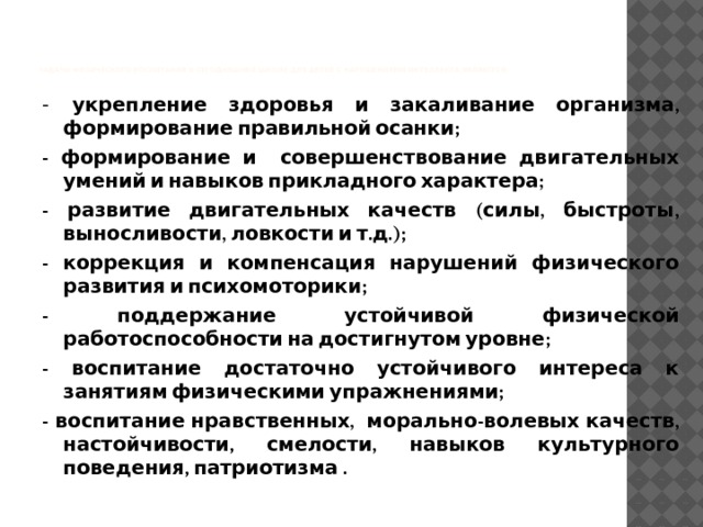         задачи физического воспитания в сегодняшней школе для детей с нарушениями интеллекта являются:   - укрепление здоровья и закаливание организма, формирование правильной осанки; - формирование и совершенствование двигательных умений и навыков прикладного характера; - развитие двигательных качеств (силы, быстроты, выносливости, ловкости и т.д.); - коррекция и компенсация нарушений физического развития и психомоторики; - поддержание устойчивой физической работоспособности на достигнутом уровне; - воспитание достаточно устойчивого интереса к занятиям физическими упражнениями; - воспитание нравственных, морально-волевых качеств, настойчивости, смелости, навыков культурного поведения, патриотизма . 