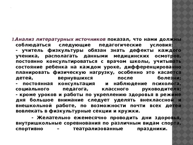                     метод исследования:  1. Анализ литературных источников.  2. Педагогическое наблюдение    1.Анализ литературных источников показал, что нами должны соблюдаться следующие педагогические условия:  - учитель физкультуры обязан знать дефекты каждого ученика, располагать данными медицинских осмотров, постоянно консультироваться с врачом школы, учитывать состояние ребенка на каждом уроке, дифференцированно планировать физическую нагрузку, особенно это касается детей, вернувшихся после болезни;  - постоянная консультация и наблюдение психолога, социального педагога, классного руководителя;  - кроме уроков и работы по укреплению здоровья в режиме дня большое внимание следует уделять внеклассной и внешкольной работе, по возможности почти всех детей вовлекать в физкультурные секции и кружки.  - Желательно ежемесячно проводить дни здоровья, внутришкольные соревнования по различным видам спорта, спортивно – театрализованные праздники.   