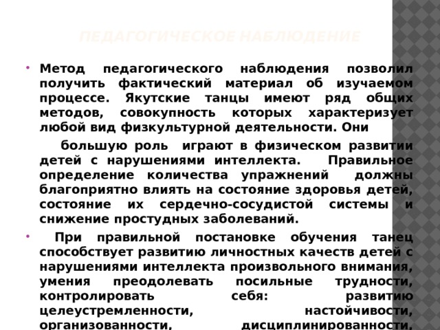 Педагогическое наблюдение Метод педагогического наблюдения позволил получить фактический материал об изучаемом процессе. Якутские танцы имеют ряд общих методов, совокупность которых характеризует любой вид физкультурной деятельности. Они  большую роль играют в физическом развитии детей с нарушениями интеллекта. Правильное определение количества упражнений должны благоприятно влиять на состояние здоровья детей, состояние их сердечно-сосудистой системы и снижение простудных заболеваний.  При правильной постановке обучения танец способствует развитию личностных качеств детей с нарушениями интеллекта произвольного внимания, умения преодолевать посильные трудности, контролировать себя: развитию целеустремленности, настойчивости, организованности, дисциплинированности, смелости, правильному отношению к оценке своих действий и положительному отношению к сверстникам.  