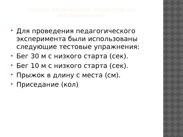 Общее физическое развитие до исследования Для проведения педагогического эксперимента были использованы следующие тестовые упражнения: Бег 30 м с низкого старта (сек). Бег 10 м с низкого старта (сек). Прыжок в длину с места (см). Приседание (кол) 