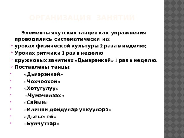 Организация занятий  Элементы якутских танцев как упражнения проводились систематически на: уроках физической культуры 2 раза в неделю; Уроках ритмики 1 раз в неделю кружковых занятиях «Дьиэрэнкэй» 1 раз в неделю. Поставлены танцы:  «Дьиэрэнкэй»  «Чохчоохой»  «Хотугулуу»  «Чумэчилээх»  «Сайын»  «Илинни дойдулар ункуулэрэ»  «Дьеьегей»  «Булчуттар» 