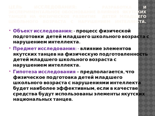 Цель исследования: - разработка и экспериментальное обоснование влияния якутских танцев на физическое развитие детей младшего школьного возраста с нарушением интеллекта .   Объект исследования : - процесс физической подготовки детей младшего школьного возраста с нарушением интеллекта. Предмет исследования: - влияние элементов якутских танцев на физическую подготовленность детей младшего школьного возраста с нарушением интеллекта. Гипотеза исследования – предполагается, что физическое подготовка детей младшего школьного возраста с нарушениями интеллекта будет наиболее эффективным, если в качестве средства будут использованы элементы якутских национальных танцев.    