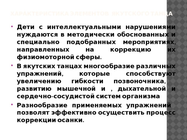 Характеристика элементов якутского танца   Дети с интеллектуальными нарушениями нуждаются в методически обоснованных и специально подобранных мероприятиях, направленных на коррекцию их физиомоторной сферы. В якутских танцах многообразие различных упражнений, которые способствуют увеличению гибкости позвоночника, развитию мышечной и , дыхательной и сердечно-сосудистой систем организма Разнообразие применяемых упражнений позволят эффективно осуществить процесс коррекции осанки.  