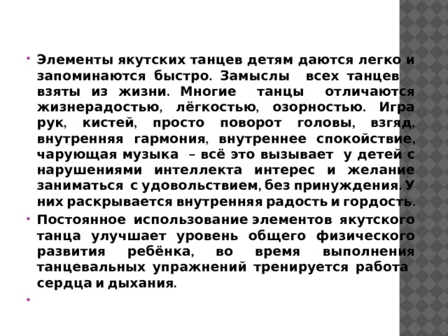 Элементы якутских танцев детям даются легко и запоминаются быстро. Замыслы всех танцев взяты из жизни. Многие танцы отличаются жизнерадостью, лёгкостью, озорностью. Игра рук, кистей, просто поворот головы, взгяд, внутренняя гармония, внутреннее спокойствие, чарующая музыка – всё это вызывает у детей с нарушениями интеллекта интерес и желание заниматься с удовольствием, без принуждения. У них раскрывается внутренняя радость и гордость. Постоянное использование элементов якутского танца улучшает уровень общего физического развития ребёнка, во время выполнения танцевальных упражнений тренируется работа сердца и дыхания.  