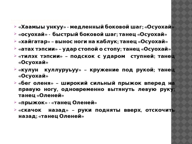         Комплекс элементов якутского танца можно  классифицировать следующими упражнениями:     «Хаамыы ункуу» - медленный боковой шаг; «Осуохай» «осуохай» - быстрый боковой шаг; танец «Осуохай» «хайгатар» – вынос ноги на каблук; танец «Осуохай» «атах тэпсии» – удар стопой о стопу; танец «Осуохай» «тилэх тэпсии» – подскок с ударом ступней; танец «Осуохай» «кулун куллуруьуу» – кружение под рукой; танец «Осуохай» «бег оленя» – широкий сильный прыжок вперед на правую ногу, одновременно вытянуть левую руку; танец «Оленей» «прыжок» - «танец Оленей» «скачок назад» – руки подняты вверх, отскочить назад; «танец Оленей» 