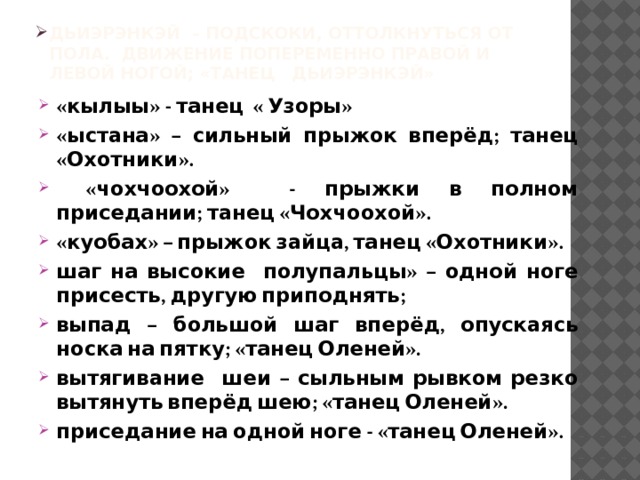 Дьиэрэнкэй – подскоки, оттолкнуться от пола. Движение попеременно правой и левой ногой; «танец Дьиэрэнкэй»   «кылыы» - танец « Узоры» «ыстана» – сильный прыжок вперёд; танец «Охотники».  «чохчоохой» - прыжки в полном приседании; танец «Чохчоохой». «куобах» – прыжок зайца, танец «Охотники». шаг на высокие полупальцы» – одной ноге присесть, другую приподнять; выпад – большой шаг вперёд, опускаясь носка на пятку; «танец Оленей». вытягивание шеи – сыльным рывком резко вытянуть вперёд шею; «танец Оленей». приседание на одной ноге - «танец Оленей».   