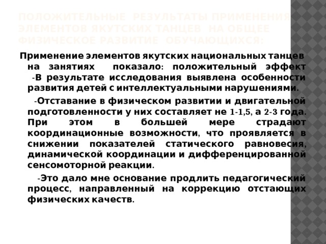 Положительные результаты применения элементов якутских танцев на общее физическое развитие обучающихся: Применение элементов якутских национальных танцев на занятиях показало: положительный эффект  -В результате исследования выявлена особенности развития детей с интеллектуальными нарушениями.  -Отставание в физическом развитии и двигательной подготовленности у них составляет не 1-1,5, а 2-3 года. При этом в большей мере страдают координационные возможности, что проявляется в снижении показателей статического равновесия, динамической координации и дифференцированной сенсомоторной реакции.  -Это дало мне основание продлить педагогический процесс, направленный на коррекцию отстающих физических качеств. 