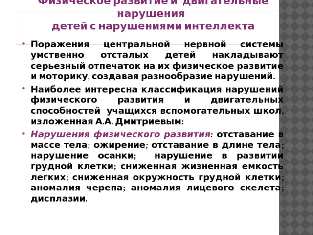 Физическое развитие и двигательные нарушения  детей с нарушениями интеллекта   Поражения центральной нервной системы умственно отсталых детей накладывают серьезный отпечаток на их физическое развитие и моторику, создавая разнообразие нарушений. Наиболее интересна классификация нарушений физического развития и двигательных способностей учащихся вспомогательных школ, изложенная А.А. Дмитриевым: Нарушения физического развития : отставание в массе тела; ожирение; отставание в длине тела; нарушение осанки; нарушение в развитии грудной клетки; сниженная жизненная емкость легких; сниженная окружность грудной клетки; аномалия черепа; аномалия лицевого скелета; дисплазии. 