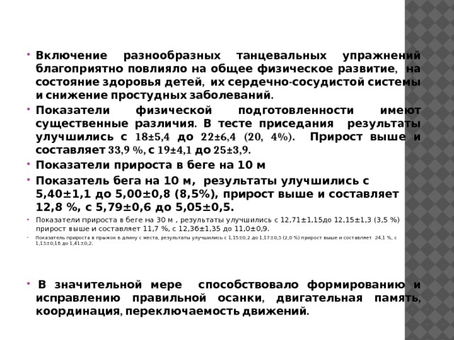 Включение разнообразных танцевальных упражнений благоприятно повлияло на общее физическое развитие, на состояние здоровья детей, их сердечно-сосудистой системы и снижение простудных заболеваний. Показатели физической подготовленности имеют существенные различия. В тесте приседания результаты улучшились с 18±5,4 до 22±6,4 (20, 4%). Прирост выше и составляет 33,9 %, с 19±4,1 до 25±3,9. Показатели прироста в беге на 10 м Показатель бега на 10 м, результаты улучшились с 5,40±1,1 до 5,00±0,8 (8,5%), прирост выше и составляет 12,8 %, с 5,79±0,6 до 5,05±0,5. Показатели прироста в беге на 30 м , результаты улучшились с 12,71±1,15до 12,15±1,3 (3,5 %) прирост выше и составляет 11,7 %, с 12,36±1,35 до 11,0±0,9. Показатель прироста в прыжок в длину с места, результаты улучшились с 1,15±0,2 до 1,17±0,3 (2,0 %) прирост выше и составляет 24,1 %, с 1,13±0,18 до 1,41±0,2.     В значительной мере способствовало формированию и исправлению правильной осанки, двигательная память, координация, переключаемость движений. 