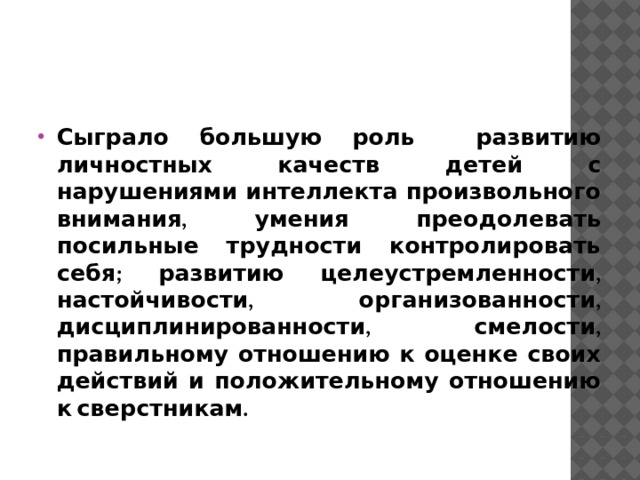Сыграло большую роль развитию личностных качеств детей с нарушениями интеллекта произвольного внимания, умения преодолевать посильные трудности контролировать себя; развитию целеустремленности, настойчивости, организованности, дисциплинированности, смелости, правильному отношению к оценке своих действий и положительному отношению к сверстникам. 
