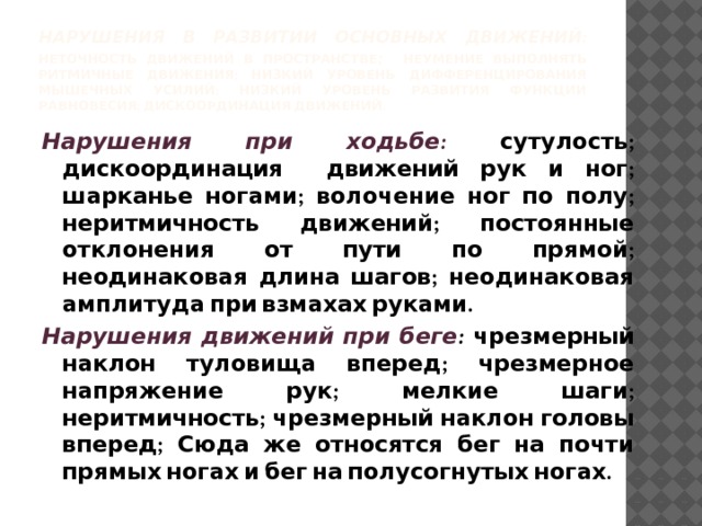 Нарушения в развитии основных движений:  неточность движений в пространстве ; неумение выполнять ритмичные движения; низкий уровень дифференцирования мышечных усилий; низкий уровень развития функции равновесия; дискоординация движений. Нарушения при ходьбе:  сутулость; дискоординация движений рук и ног; шарканье ногами; волочение ног по полу; неритмичность движений; постоянные отклонения от пути по прямой; неодинаковая длина шагов; неодинаковая амплитуда при взмахах руками. Нарушения движений при беге : чрезмерный наклон туловища вперед; чрезмерное напряжение рук; мелкие шаги; неритмичность; чрезмерный наклон головы вперед; Сюда же относятся бег на почти прямых ногах и бег на полусогнутых ногах. 