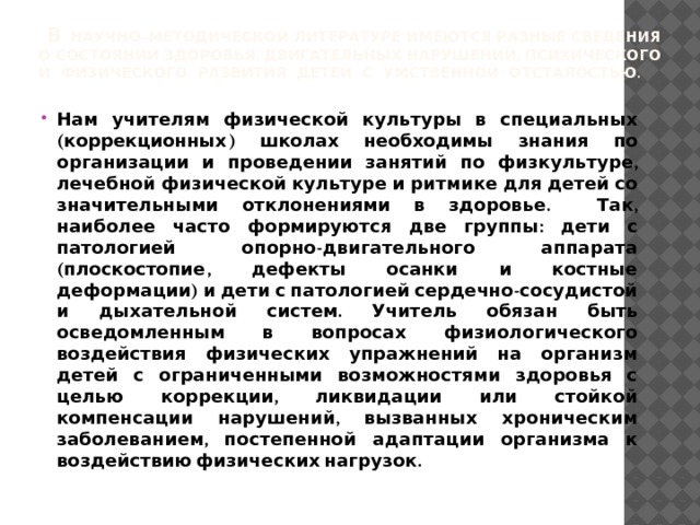  в Научно–методической литературе имеются разные сведения о состоянии здоровья, двигательных нарушений, психического и физического развития детей с умственной отсталостью.   Нам учителям физической культуры в специальных (коррекционных) школах необходимы знания по организации и проведении занятий по физкультуре, лечебной физической культуре и ритмике для детей со значительными отклонениями в здоровье. Так, наиболее часто формируются две группы: дети с патологией опорно-двигательного аппарата (плоскостопие, дефекты осанки и костные деформации) и дети с патологией сердечно-сосудистой и дыхательной систем. Учитель обязан быть осведомленным в вопросах физиологического воздействия физических упражнений на организм детей с ограниченными возможностями здоровья с целью коррекции, ликвидации или стойкой компенсации нарушений, вызванных хроническим заболеванием, постепенной адаптации организма к воздействию физических нагрузок. 