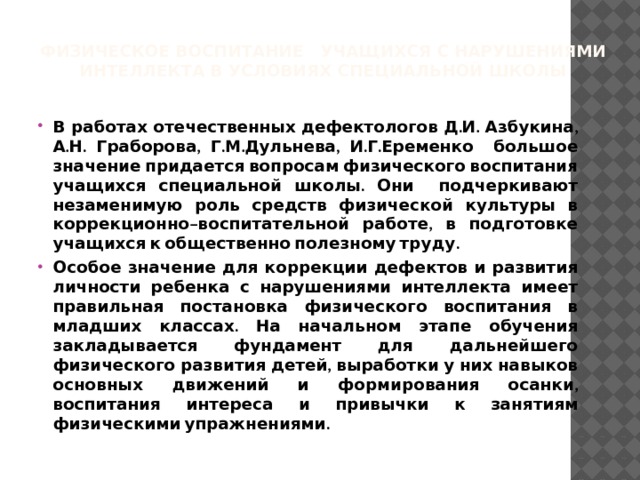 Физическое воспитание учащихся с нарушениями интеллекта в условиях специальной школы В работах отечественных дефектологов Д.И. Азбукина, А.Н. Граборова, Г.М.Дульнева, И.Г.Еременко большое значение придается вопросам физического воспитания учащихся специальной школы. Они подчеркивают незаменимую роль средств физической культуры в коррекционно–воспитательной работе, в подготовке учащихся к общественно полезному труду. Особое значение для коррекции дефектов и развития личности ребенка с нарушениями интеллекта имеет правильная постановка физического воспитания в младших классах. На начальном этапе обучения закладывается фундамент для дальнейшего физического развития детей, выработки у них навыков основных движений и формирования осанки, воспитания интереса и привычки к занятиям физическими упражнениями. 