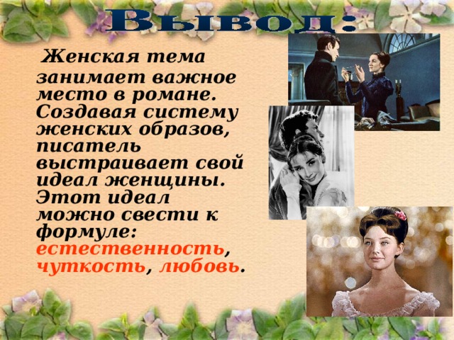   Женская тема занимает важное место в романе. Создавая систему женских образов, писатель выстраивает свой идеал женщины. Этот идеал можно свести к формуле: естественность , чуткость , любовь .  