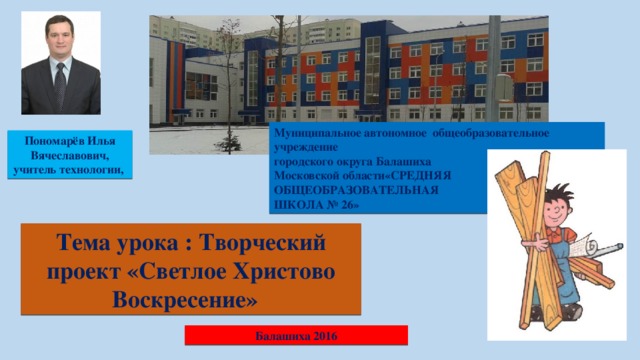 Муниципальное автономное общеобразовательное учреждение городского округа Балашиха Московской области«СРЕДНЯЯ ОБЩЕОБРАЗОВАТЕЛЬНАЯ ШКОЛА № 26» Пономарёв Илья Вячеславович, учитель технологии, Тема урока : Творческий проект «Светлое Христово Воскресение» Балашиха 2016 