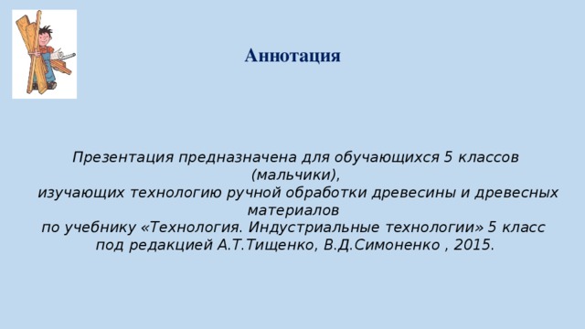 Аннотация Презентация предназначена для обучающихся 5 классов (мальчики),  изучающих технологию ручной обработки древесины и древесных материалов по учебнику «Технология. Индустриальные технологии» 5 класс под редакцией А.Т.Тищенко, В.Д.Симоненко , 2015.  