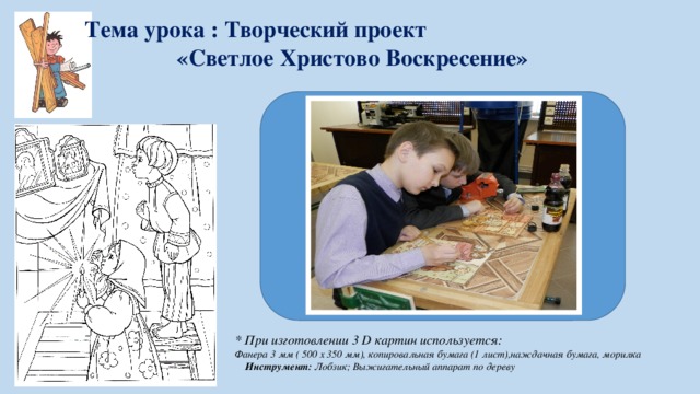 Тема урока : Творческий проект «Светлое Христово Воскресение» * При изготовлении 3 D картин используется: Фанера 3 мм ( 500 х 350 мм), копировальная бумага (1 лист),наждачная бумага, морилка Инструмент: Лобзик; Выжигательный аппарат по дереву  