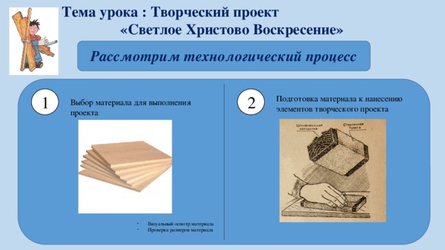 Тема урока : Творческий проект «Светлое Христово Воскресение» Рассмотрим технологический процесс 1 2 Подготовка материала к нанесению элементов творческого проекта Выбор материала для выполнения проекта  Визуальный осмотр материала Проверка размеров материала   