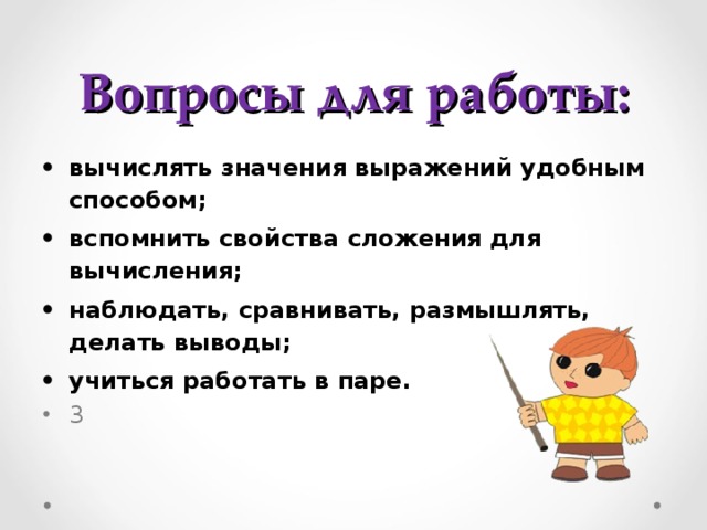 Вопросы для работы: вычислять значения выражений удобным способом; вспомнить свойства сложения для вычисления; наблюдать, сравнивать, размышлять, делать выводы; учиться работать в паре. 3 