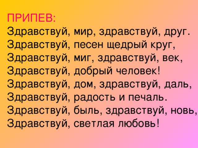 ПРИПЕВ:  Здравствуй, мир, здравствуй, друг.  Здравствуй, песен щедрый круг,  Здравствуй, миг, здравствуй, век,  Здравствуй, добрый человек!  Здравствуй, дом, здравствуй, даль,  Здравствуй, радость и печаль.  Здравствуй, быль, здравствуй, новь,  Здравствуй, светлая любовь! 