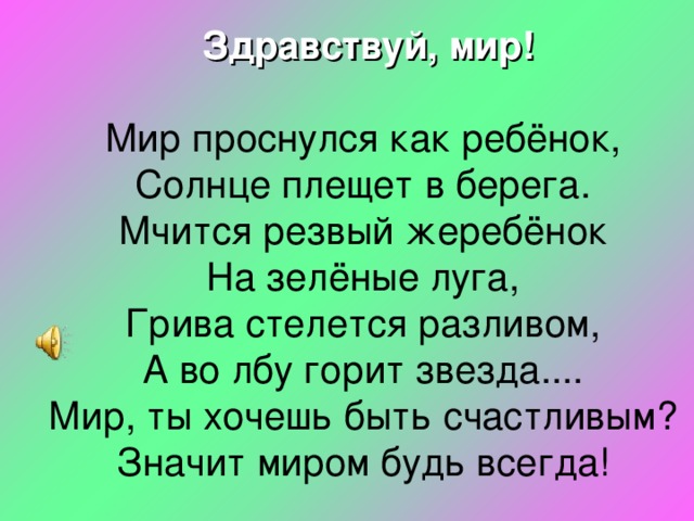  Здравствуй, мир!  Мир проснулся как ребёнок,  Солнце плещет в берега.  Мчится резвый жеребёнок  На зелёные луга,  Грива стелется разливом,  А во лбу горит звезда....  Мир, ты хочешь быть счастливым?  Значит миром будь всегда!    