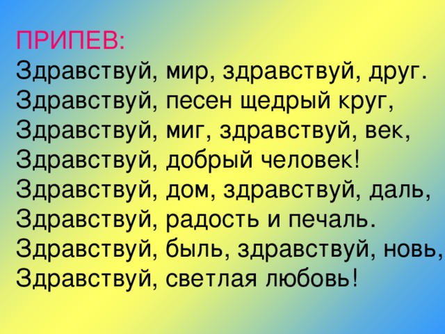 ПРИПЕВ:  Здравствуй, мир, здравствуй, друг.  Здравствуй, песен щедрый круг,  Здравствуй, миг, здравствуй, век,  Здравствуй, добрый человек!  Здравствуй, дом, здравствуй, даль,  Здравствуй, радость и печаль.  Здравствуй, быль, здравствуй, новь,  Здравствуй, светлая любовь! 