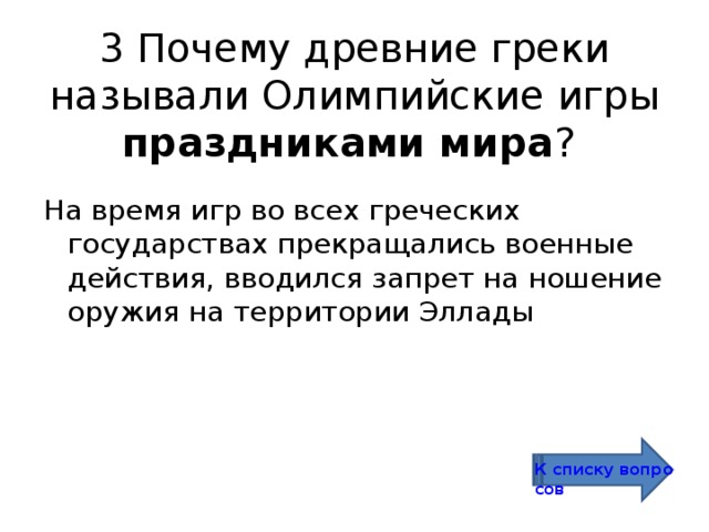 3 Почему древние греки называли Олимпийские игры праздниками мира ? На время игр во всех греческих государствах прекращались военные действия, вводился запрет на ношение оружия на территории Эллады К списку вопросов