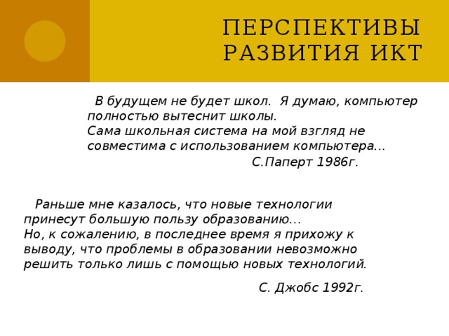 Перспективы развития ИКТ  В будущем не будет школ. Я думаю, компьютер полностью вытеснит школы. Сама школьная система на мой взгляд не совместима с использованием компьютера... С.Паперт 1986г.  Раньше мне казалось, что новые технологии принесут большую пользу образованию… Но, к сожалению, в последнее время я прихожу к выводу, что проблемы в образовании невозможно решить только лишь с помощью новых технологий. С. Джобс 1992г. 