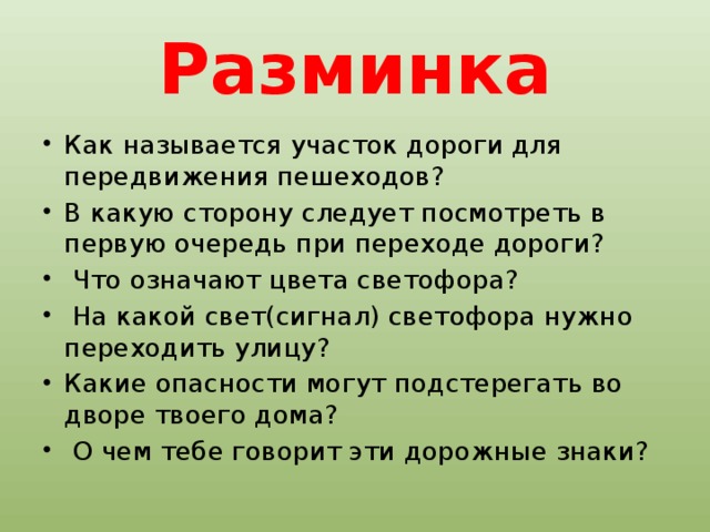 Разминка Как называется участок дороги для передвижения пешеходов? В какую сторону следует посмотреть в первую очередь при переходе дороги?  Что означают цвета светофора?  На какой свет(сигнал) светофора нужно переходить улицу? Какие опасности могут подстерегать во дворе твоего дома?  О чем тебе говорит эти дорожные знаки? 