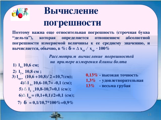 Вычисление погрешности Поэтому важна еще относительная погрешность (строчная буква “дельта”), которая определяется отношением абсолютной погрешности измеряемой величины к ее среднему значению, и вычисляется, обычно, в %: δ = ∆ x ср ⁄ x ср ∙ 100% Рассмотрим вычисление погрешностей  на примере измерения длины болта 1) l 1= 10,6 cм;   0,13% - высокая точность 1,3% - удовлетворительная 13% - весьма грубая   2) l 2 = 10,8 cм ; 3) l ср.= (10,6 +10,8)/ 2  =10,7(cм);  4) l 1= 10,6-10,7= -0,1 (cм); 5) l 2 = 10,8-10,7=0,1 (cм  ); 6) l ср. = (0,1+0,1)/2=0,1 (cм); 7) δ = 0,1/10,7*100%=0,9% 10 