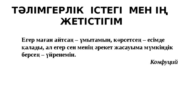 Т Ә ЛІМГЕРЛІК ІСТЕГІ МЕН І Ң  ЖЕТІСТІГІМ Егер маған айтсаң – ұмытамын, көрсетсең – есімде қалады, ал егер сен менің әрекет жасауыма мүмкіндік берсең – үйренемін. Конфуций 