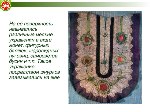 На её поверхность нашивались различные мелкие украшения в виде монет, фигурных бляшек, шаровидных пуговиц, самоцветов, бусин и т.п. Такое украшение посредством шнурков завязывались на шее На её поверхность нашивались различные мелкие украшения в виде монет, фигурных бляшек, шаровидных пуговиц, самоцветов, бусин и т.п. Такое украшение посредством шнурков завязывались на шее  