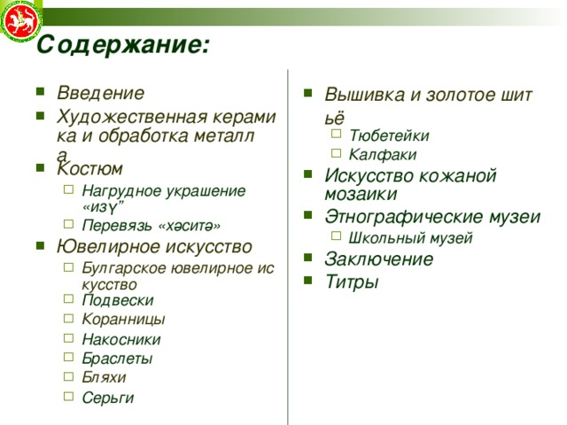 Содержание: Введение Художественная керамика и обработка металла Костюм Нагрудное украшение «изү” Перевязь «хәситә» Нагрудное украшение «изү” Перевязь «хәситә» Ювелирное искусство Булгарское ювелирное искусство Подвески Коранницы Накосники Браслеты Бляхи Серьги Булгарское ювелирное искусство Подвески Коранницы Накосники Браслеты Бляхи Серьги Вышивка и золотое шитьё Тюбетейки Калфаки Тюбетейки Калфаки Искусство кожаной мозаики Этнографические музеи Школьный музей Школьный музей Заключение Титры  
