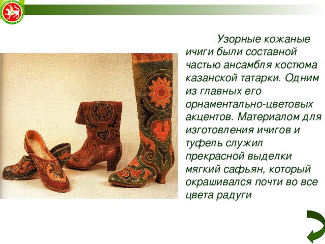  Узорные кожаные ичиги были составной частью ансамбля костюма казанской татарки. Одним из главных его орнаментально-цветовых акцентов. Материалом для изготовления ичигов и туфель служил прекрасной выделки мягкий сафьян, который окрашивался почти во все цвета радуги 