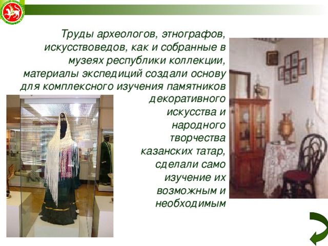  Труды археологов, этнографов, искусствоведов, как и собранные в музеях республики коллекции, материалы экспедиций создали основу для комплексного изучения памятников декоративного искусства и народного  творчества казанских татар, сделали само изучение их возможным и необходимым  