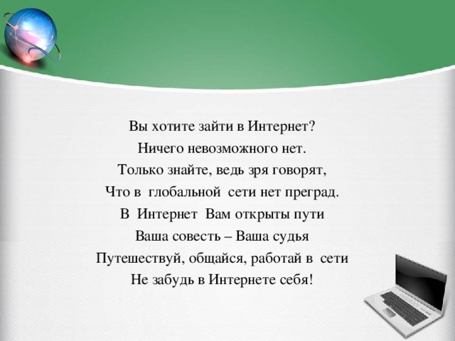 Вы хотите зайти в Интернет? Ничего невозможного нет. Только знайте, ведь зря говорят, Что в глобальной сети нет преград. В Интернет Вам открыты пути Ваша совесть – Ваша судья Путешествуй, общайся, работай в сети Не забудь в Интернете себя!