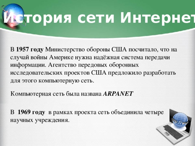 История сети Интернет В 1957 году Министерство обороны США посчитало, что на случай войны Америке нужна надёжная система передачи информации. Агентство передовых оборонных исследовательских проектов США предложило разработать для этого компьютерную сеть. Компьютерная сеть была названа ARPANET В 1969 году в рамках проекта сеть объединила четыре научных учреждения.