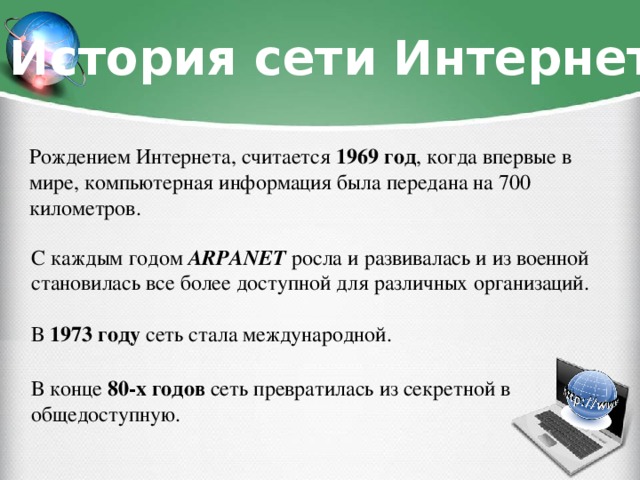 История сети Интернет Рождением Интернета, считается 1969 год , когда впервые в мире, компьютерная информация была передана на 700 километров. С каждым годом ARPANET росла и развивалась и из военной становилась все более доступной для различных организаций. В 1973 году сеть стала международной. В конце 80-х годов сеть превратилась из секретной в общедоступную.