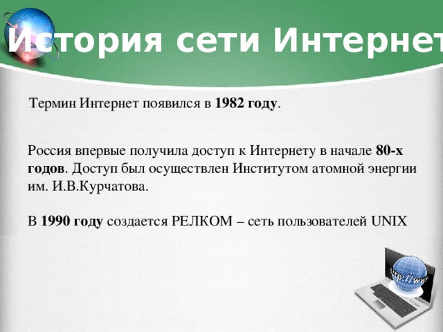 История сети Интернет Термин Интернет появился в 1982 году . Россия впервые получила доступ к Интернету в начале 80-х годов . Доступ был осуществлен Институтом атомной энергии им. И.В.Курчатова. В 1990 году создается РЕЛКОМ – сеть пользователей UNIX